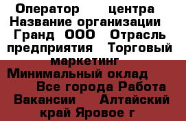 Оператор Call-центра › Название организации ­ Гранд, ООО › Отрасль предприятия ­ Торговый маркетинг › Минимальный оклад ­ 30 000 - Все города Работа » Вакансии   . Алтайский край,Яровое г.